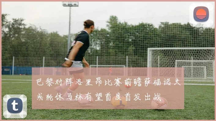 巴黎对阵洛里昂比赛前瞻萨福诺夫或轮休马林有望首度首发出战