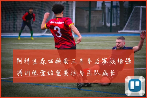 阿特金森回顾前三年季后赛战绩强调训练营的重要性与团队成长