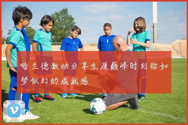 哈兰德激动分享生涯巅峰时刻称如梦似幻的成就感