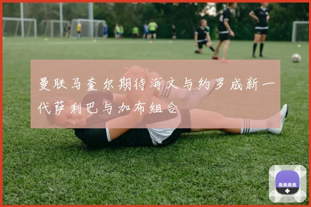 曼联马奎尔期待海文与约罗成新一代萨利巴与加布组合