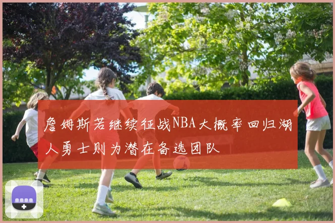 詹姆斯若继续征战NBA大概率回归湖人勇士则为潜在备选团队
