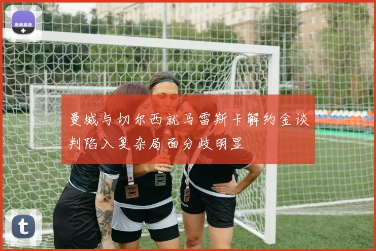 曼城与切尔西就马雷斯卡解约金谈判陷入复杂局面分歧明显