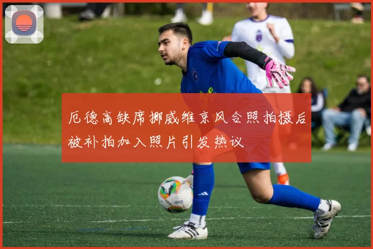 厄德高缺席挪威维京风合照拍摄后被补拍加入照片引发热议