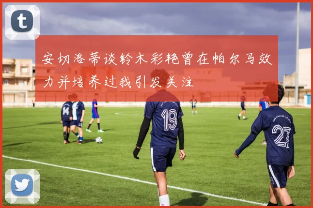 安切洛蒂谈铃木彩艳曾在帕尔马效力并培养过我引发关注