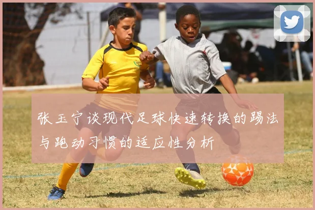 张玉宁谈现代足球快速转换的踢法与跑动习惯的适应性分析