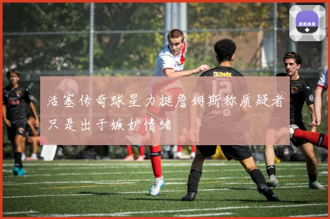 活塞传奇球星力挺詹姆斯称质疑者只是出于嫉妒情绪