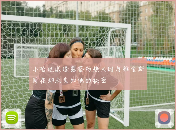 小哈达威透露签约热火时与维金斯同在却未告知他的秘密