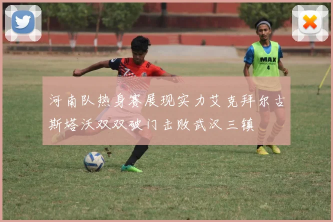 河南队热身赛展现实力艾克拜尔古斯塔沃双双破门击败武汉三镇