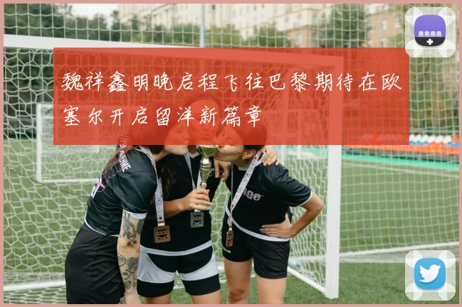 魏祥鑫明晚启程飞往巴黎期待在欧塞尔开启留洋新篇章