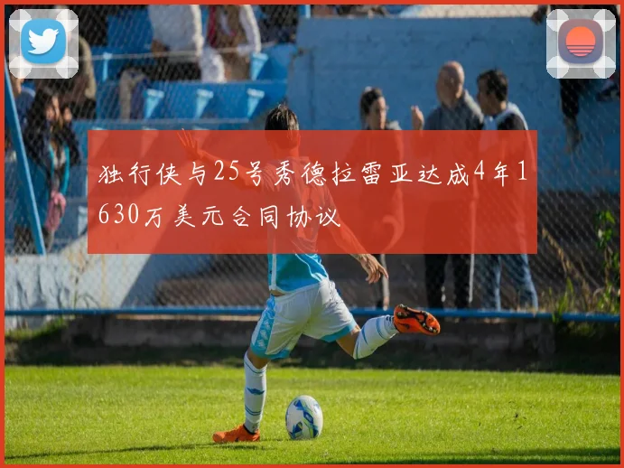 独行侠与25号秀德拉雷亚达成4年1630万美元合同协议