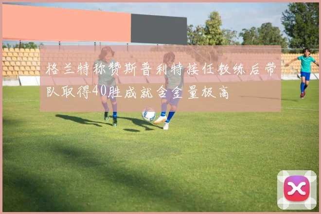 格兰特称赞斯普利特接任教练后带队取得40胜成就含金量极高